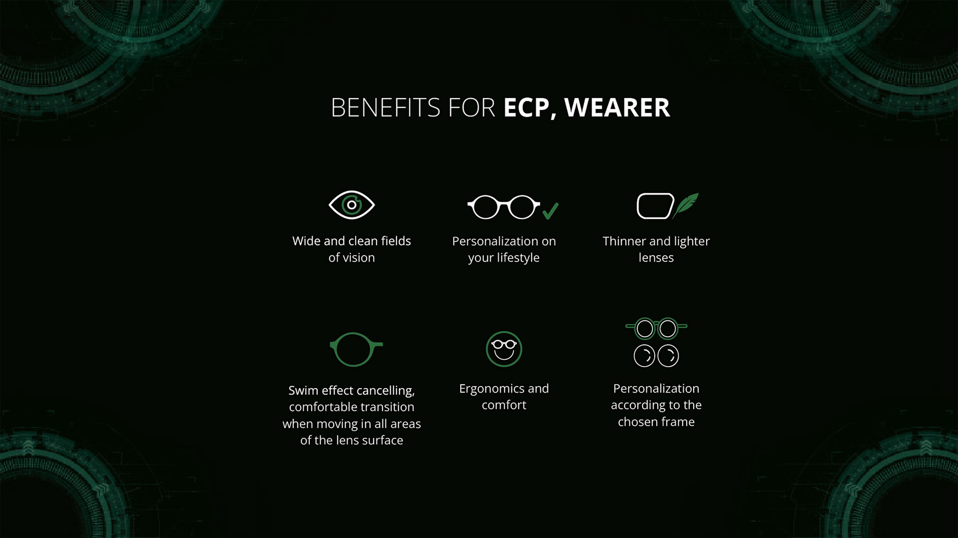 BENEFITS FOR ECP, WEARER: Wide and clean fields of vision. Personalization on your lifestyle. Thinner and lighter lenses. Swim effect elimination. Comfortable transitions between different areas of the lens. Ergonomics and comfort . Personalization according to the chosen frame. 
